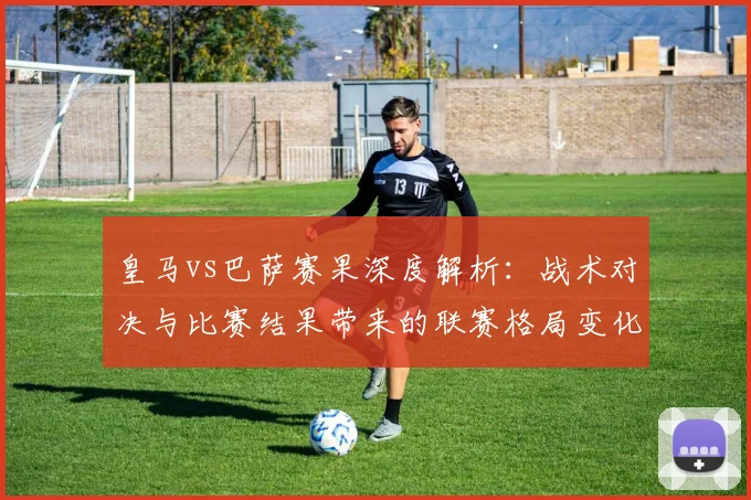 皇马vs巴萨赛果深度解析：战术对决与比赛结果带来的联赛格局变化