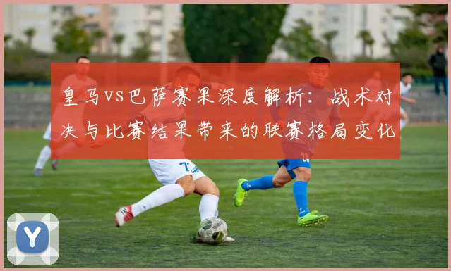 皇马vs巴萨赛果深度解析：战术对决与比赛结果带来的联赛格局变化