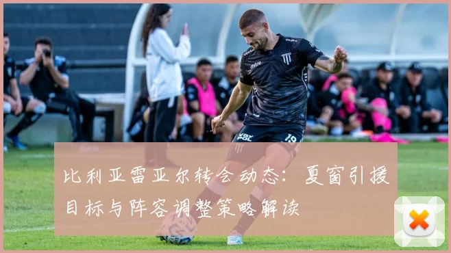 比利亚雷亚尔转会动态:夏窗引援目标与阵容调整策略解读