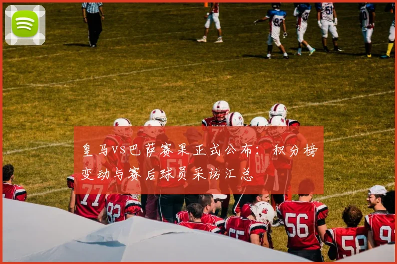 皇马vs巴萨赛果正式公布：积分榜变动与赛后球员采访汇总