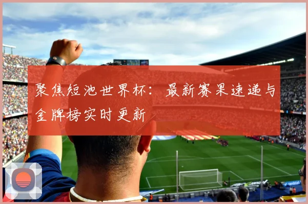聚焦短池世界杯：最新赛果速递与金牌榜实时更新
