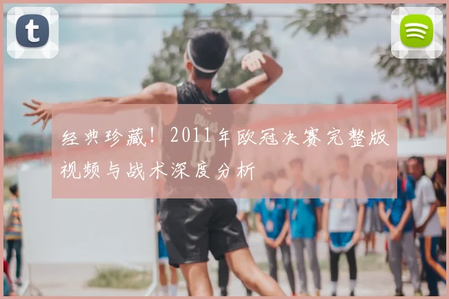 经典珍藏！2011年欧冠决赛完整版视频与战术深度分析