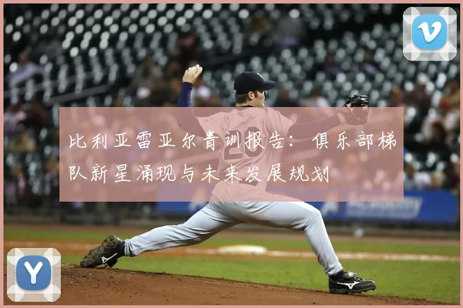 比利亚雷亚尔青训报告:俱乐部梯队新星涌现与未来发展规划