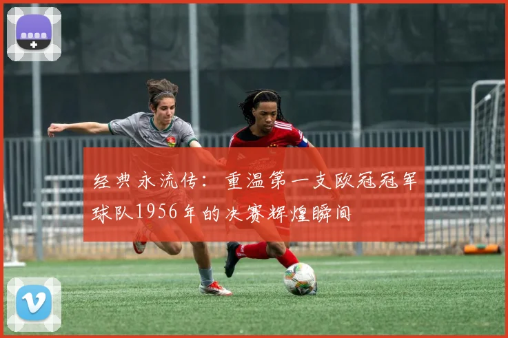 经典永流传：重温第一支欧冠冠军球队1956年的决赛辉煌瞬间