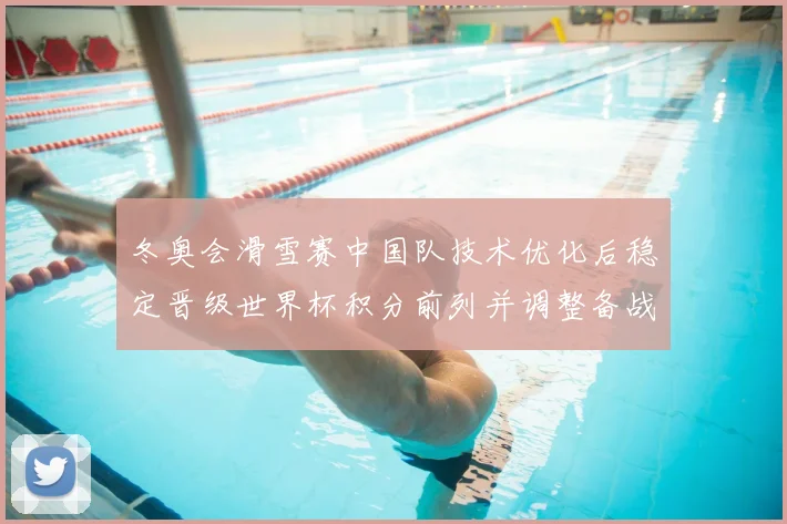 冬奥会滑雪赛中国队技术优化后稳定晋级世界杯积分前列并调整备战节奏