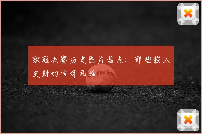欧冠决赛历史图片盘点：那些载入史册的传奇画面