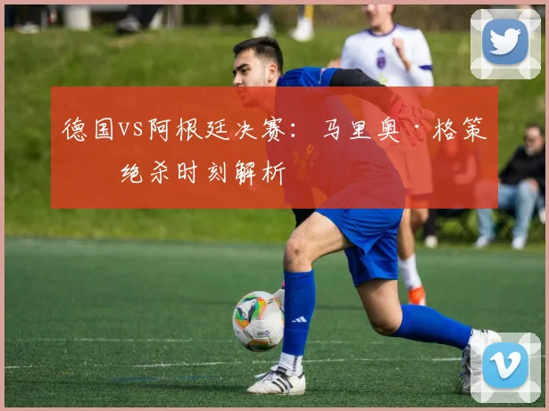 德国vs阿根廷决赛:马里奥·格策的绝杀时刻解析