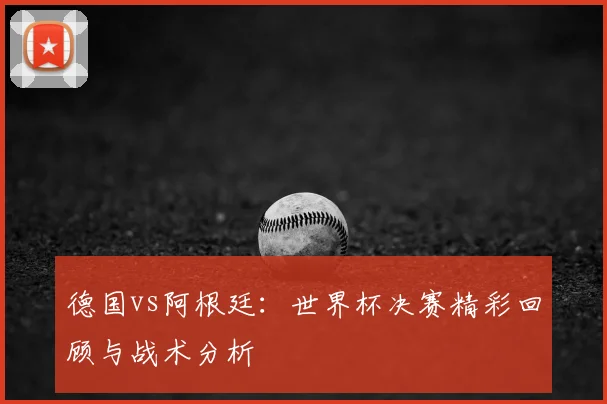 德国vs阿根廷:世界杯决赛精彩回顾与战术分析