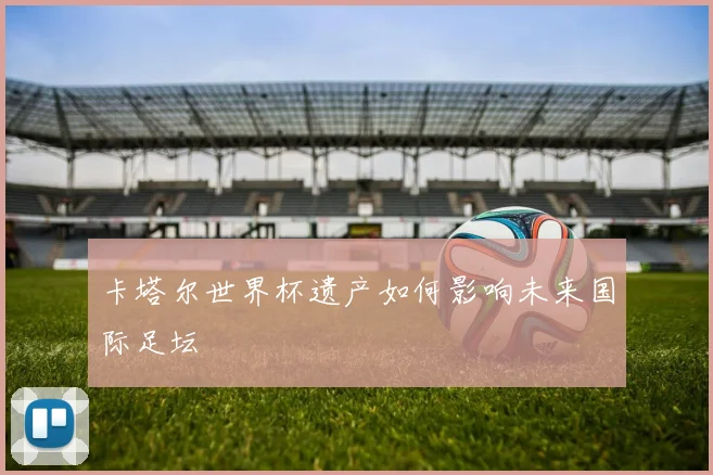 卡塔尔世界杯遗产如何影响未来国际足坛