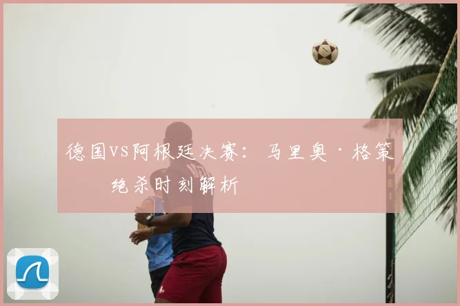 德国vs阿根廷决赛:马里奥·格策的绝杀时刻解析