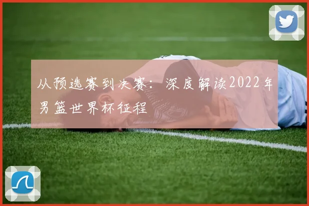 从预选赛到决赛:深度解读2022年男篮世界杯征程