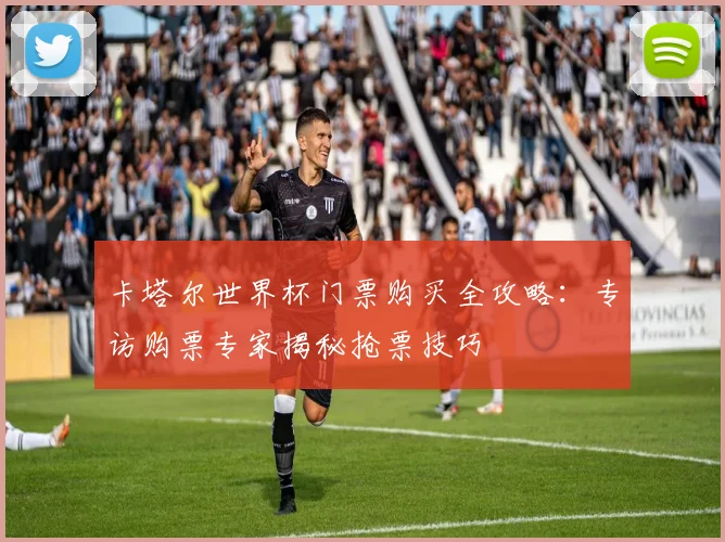 卡塔尔世界杯门票购买全攻略：专访购票专家揭秘抢票技巧