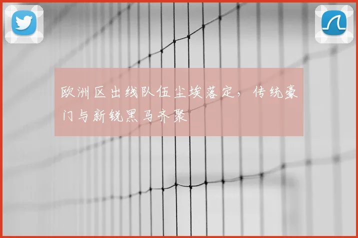 欧洲区出线队伍尘埃落定，传统豪门与新锐黑马齐聚