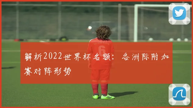 解析2022世界杯名额：各洲际附加赛对阵形势