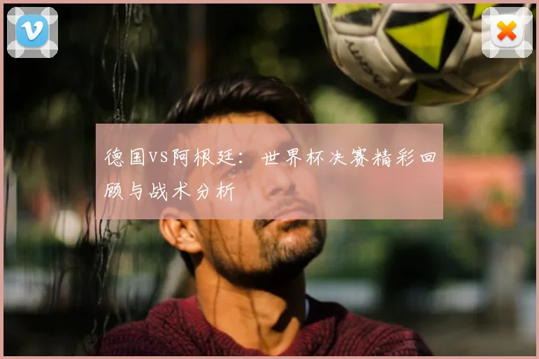 德国vs阿根廷:世界杯决赛精彩回顾与战术分析