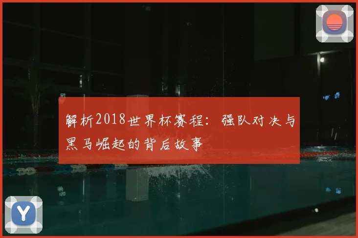 解析2018世界杯赛程：强队对决与黑马崛起的背后故事