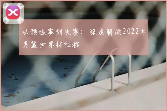 从预选赛到决赛:深度解读2022年男篮世界杯征程
