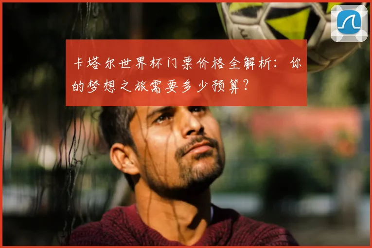 卡塔尔世界杯门票价格全解析：你的梦想之旅需要多少预算？