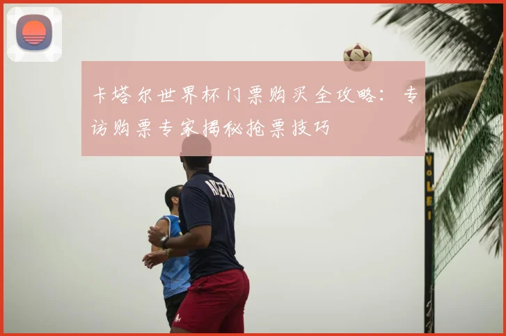 卡塔尔世界杯门票购买全攻略：专访购票专家揭秘抢票技巧
