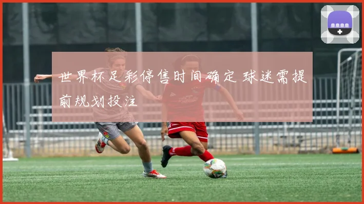世界杯足彩停售时间确定 球迷需提前规划投注