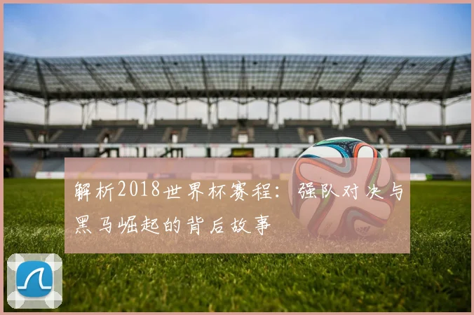 解析2018世界杯赛程：强队对决与黑马崛起的背后故事